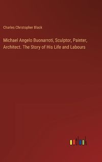 Cover image for Michael Angelo Buonarroti, Sculptor, Painter, Architect. The Story of His Life and Labours