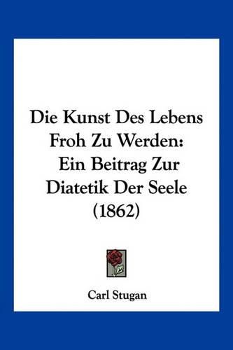 Cover image for Die Kunst Des Lebens Froh Zu Werden: Ein Beitrag Zur Diatetik Der Seele (1862)