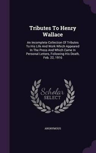 Cover image for Tributes to Henry Wallace: An Incomplete Collection of Tributes to His Life and Work Which Appeared in the Press and Which Came in Personal Letters, Following His Death, Feb. 22, 1916