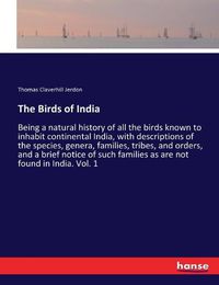 Cover image for The Birds of India: Being a natural history of all the birds known to inhabit continental India, with descriptions of the species, genera, families, tribes, and orders, and a brief notice of such families as are not found in India. Vol. 1