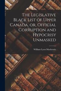 Cover image for The Legislative Black List of Upper Canada, or, Official Corruption and Hypocrisy Unmasked [microform]