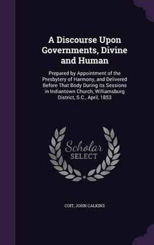 Cover image for A Discourse Upon Governments, Divine and Human: Prepared by Appointment of the Presbytery of Harmony, and Delivered Before That Body During Its Sessions in Indiantown Church, Williamsburg District, S.C., April, 1853