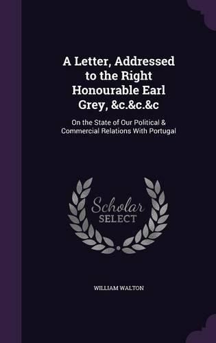 A Letter, Addressed to the Right Honourable Earl Grey, &C.&C.&C: On the State of Our Political & Commercial Relations with Portugal