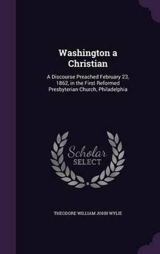 Washington a Christian: A Discourse Preached February 23, 1862, in the First Reformed Presbyterian Church, Philadelphia