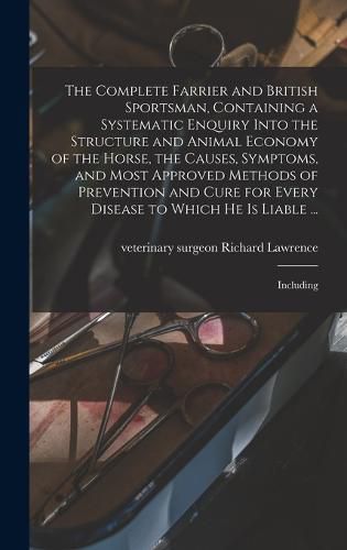 The Complete Farrier and British Sportsman, Containing a Systematic Enquiry Into the Structure and Animal Economy of the Horse, the Causes, Symptoms, and Most Approved Methods of Prevention and Cure for Every Disease to Which he is Liable ...