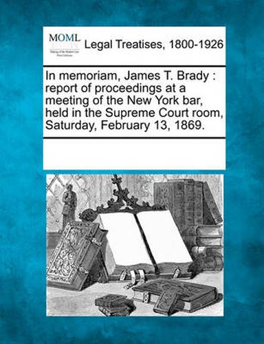 In Memoriam, James T. Brady: Report of Proceedings at a Meeting of the New York Bar, Held in the Supreme Court Room, Saturday, February 13, 1869.