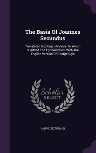 The Basia of Joannes Secundus: Translated Into English Verse to Which Is Added the Epithalamium with the English Version of George Ogle