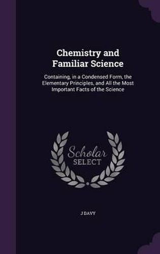 Chemistry and Familiar Science: Containing, in a Condensed Form, the Elementary Principles, and All the Most Important Facts of the Science