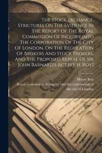 Cover image for The Stock Exchange, Strictures On The Evidence In The Report Of The Royal Commission Of Inquiry Into The Corporation Of The City Of London, On The Regulation Of Brokers And Stock Brokers, And The Proposed Repeal Of Sir John Barnard's Act [by H. Roy]