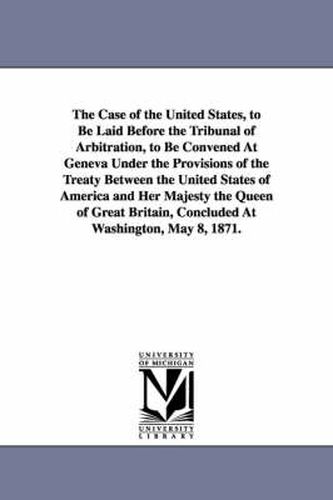 Cover image for The Case of the United States, to Be Laid Before the Tribunal of Arbitration, to Be Convened at Geneva Under the Provisions of the Treaty Between the