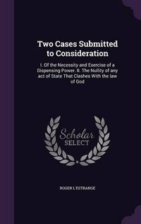 Cover image for Two Cases Submitted to Consideration: I. of the Necessity and Exercise of a Dispensing Power. II. the Nullity of Any Act of State That Clashes with the Law of God