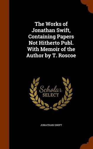 The Works of Jonathan Swift, Containing Papers Not Hitherto Publ. with Memoir of the Author by T. Roscoe