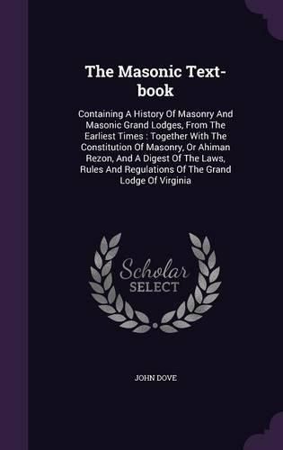 Cover image for The Masonic Text-Book: Containing a History of Masonry and Masonic Grand Lodges, from the Earliest Times: Together with the Constitution of Masonry, or Ahiman Rezon, and a Digest of the Laws, Rules and Regulations of the Grand Lodge of Virginia