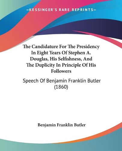 Cover image for The Candidature for the Presidency in Eight Years of Stephen A. Douglas, His Selfishness, and the Duplicity in Principle of His Followers: Speech of Benjamin Franklin Butler (1860)