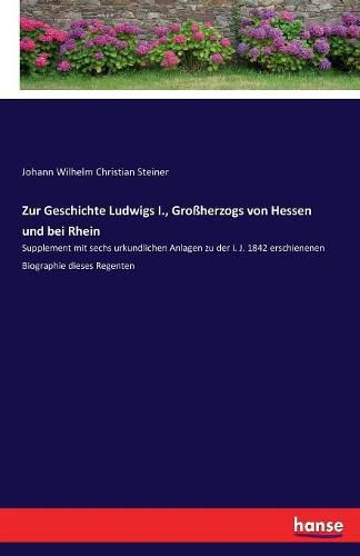 Zur Geschichte Ludwigs I., Grossherzogs von Hessen und bei Rhein: Supplement mit sechs urkundlichen Anlagen zu der i. J. 1842 erschienenen Biographie dieses Regenten