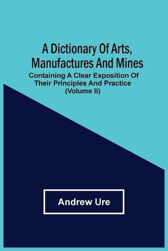 A Dictionary Of Arts, Manufactures And Mines: Containing A Clear Exposition Of Their Principles And Practice (Volume Ii)