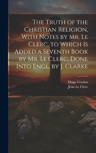 Cover image for The Truth of the Christian Religion, With Notes by Mr. Le Clerc. to Which Is Added a Seventh Book by Mr. Le Clerc. Done Into Engl. by J. Clarke