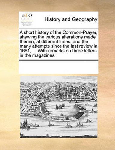 Cover image for A Short History of the Common-Prayer, Shewing the Various Alterations Made Therein, at Different Times, and the Many Attempts Since the Last Review in 1661, ... with Remarks on Three Letters in the Magazines