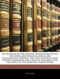 Cover image for An Account of the English Translations of All the Greek and Roman Classics, and Ecclesiastical Writers: The Time in Which Each Writer Flourished and Critical Judgments On the Merit of the Principal Translations