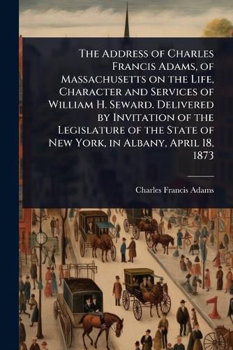 Cover image for The Address of Charles Francis Adams, of Massachusetts on the Life, Character and Services of William H. Seward. Delivered by Invitation of the Legislature of the State of New York, in Albany, April 18, 1873