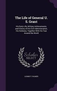 Cover image for The Life of General U. S. Grant: His Early Life, Military Achievements, and History of His Civil Administration, His Sickness, Together with His Tour Around the World