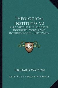 Cover image for Theological Institutes V2: Or a View of the Evidences, Doctrines, Morals and Institutions of Christianity