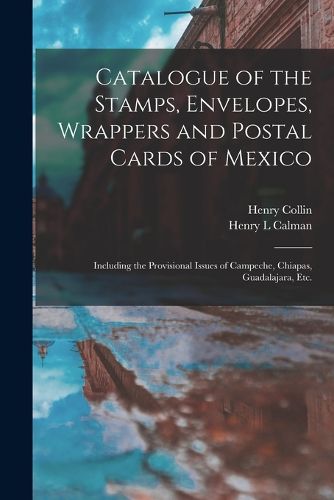 Cover image for Catalogue of the Stamps, Envelopes, Wrappers and Postal Cards of Mexico: Including the Provisional Issues of Campeche, Chiapas, Guadalajara, Etc.