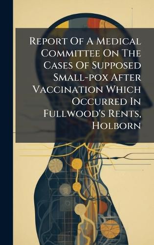 Cover image for Report Of A Medical Committee On The Cases Of Supposed Small-pox After Vaccination Which Occurred In Fullwood's Rents, Holborn