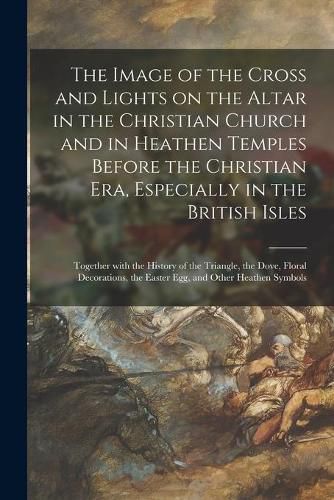 Cover image for The Image of the Cross and Lights on the Altar in the Christian Church and in Heathen Temples Before the Christian Era, Especially in the British Isles [microform]