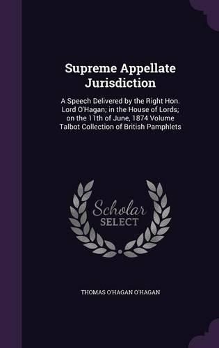 Supreme Appellate Jurisdiction: A Speech Delivered by the Right Hon. Lord O'Hagan; In the House of Lords; On the 11th of June, 1874 Volume Talbot Collection of British Pamphlets