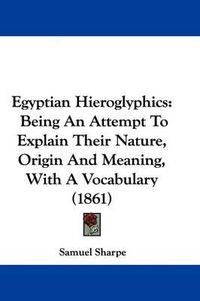 Cover image for Egyptian Hieroglyphics: Being An Attempt To Explain Their Nature, Origin And Meaning, With A Vocabulary (1861)