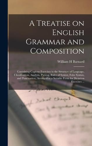 Cover image for A Treatise on English Grammar and Composition [microform]: Containing Copious Exercises in the Structure of Language, Classification, Analysis, Parsing, Rules of Syntax, False Syntax, and Punctuation, Arranged in a Suitable Form for Dictation...