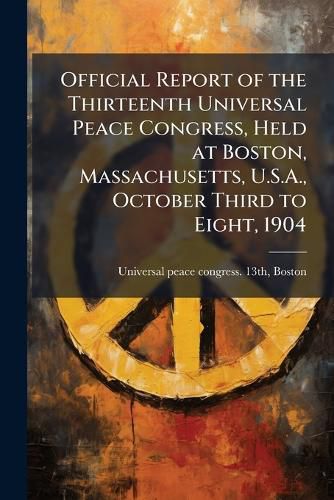 Cover image for Official Report of the Thirteenth Universal Peace Congress, Held at Boston, Massachusetts, U.S.A., October Third to Eight, 1904