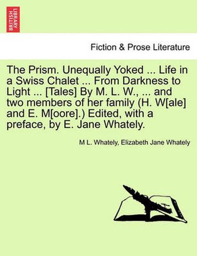 Cover image for The Prism. Unequally Yoked ... Life in a Swiss Chalet ... from Darkness to Light ... [Tales] by M. L. W., ... and Two Members of Her Family (H. W[ale] and E. M[oore].) Edited, with a Preface, by E. Jane Whately.