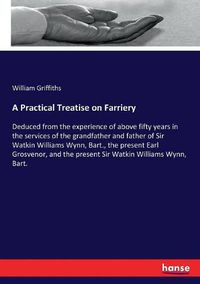Cover image for A Practical Treatise on Farriery: Deduced from the experience of above fifty years in the services of the grandfather and father of Sir Watkin Williams Wynn, Bart., the present Earl Grosvenor, and the present Sir Watkin Williams Wynn, Bart.
