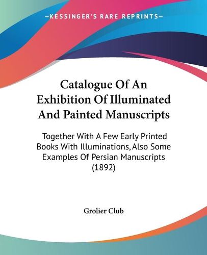 Cover image for Catalogue of an Exhibition of Illuminated and Painted Manuscripts: Together with a Few Early Printed Books with Illuminations, Also Some Examples of Persian Manuscripts (1892)