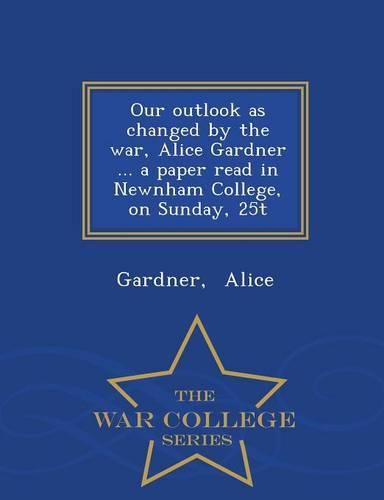 Our Outlook as Changed by the War, Alice Gardner ... a Paper Read in Newnham College, on Sunday, 25t - War College Series