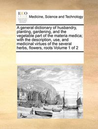 Cover image for A General Dictionary of Husbandry, Planting, Gardening, and the Vegetable Part of the Materia Medica; With the Description, Use, and Medicinal Virtues of the Several Herbs, Flowers, Roots Volume 1 of 2