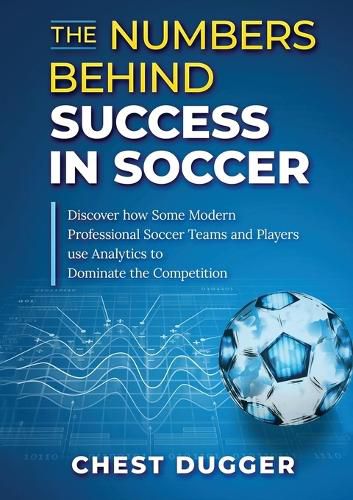 The Numbers Behind Success in Soccer: Discover how Some Modern Professional Soccer Teams and Players Use Analytics to Dominate the Competition