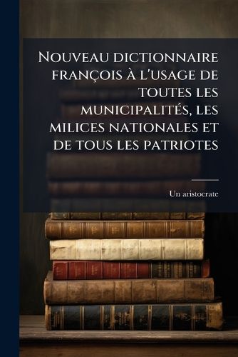 Cover image for Nouveau Dictionnaire Francois A L'Usage de Toutes Les Municipalites, Les Milices Nationales Et de Tous Les Patriotes: Pour Servir A L'Histoire de La Revolution de France Et C'Est La Verite, Comme on Dit, Toute Nue