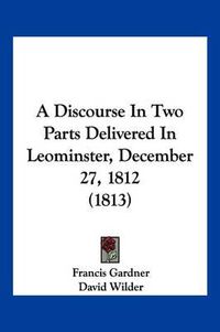 Cover image for A Discourse in Two Parts Delivered in Leominster, December 27, 1812 (1813)