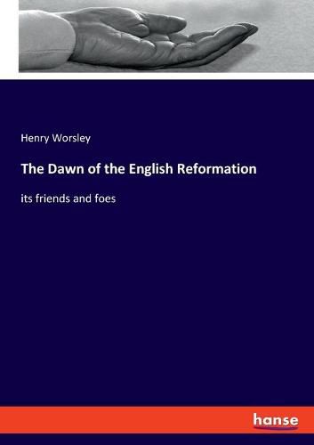 The Dawn of the English Reformation: its friends and foes