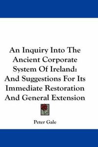 Cover image for An Inquiry Into the Ancient Corporate System of Ireland: And Suggestions for Its Immediate Restoration and General Extension