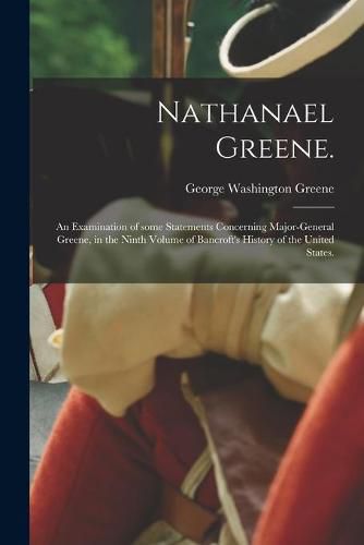 Cover image for Nathanael Greene.: An Examination of Some Statements Concerning Major-General Greene, in the Ninth Volume of Bancroft's History of the United States.