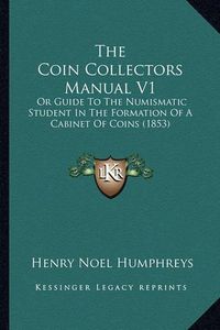 Cover image for The Coin Collectors Manual V1: Or Guide to the Numismatic Student in the Formation of a Cabinet of Coins (1853)