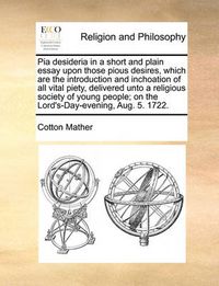 Cover image for Pia Desideria in a Short and Plain Essay Upon Those Pious Desires, Which Are the Introduction and Inchoation of All Vital Piety, Delivered Unto a Religious Society of Young People; On the Lord's-Day-Evening, Aug. 5. 1722.