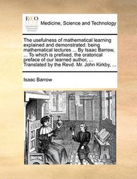 Cover image for The Usefulness of Mathematical Learning Explained and Demonstrated: Being Mathematical Lectures ... by Isaac Barrow, ... to Which Is Prefixed, the Oratorical Preface of Our Learned Author, ... Translated by the Revd. Mr. John Kirkby, ...