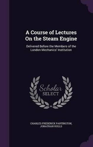 Cover image for A Course of Lectures on the Steam Engine: Delivered Before the Members of the London Mechanics' Institution