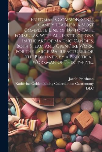 Cover image for Friedman's Common-sense Candy Teacher, a Most Complete Line of Up-to-date Formulas, With All Instructions in the Art of Making Candies, Both Steam and Open Fire Work, for the Large Manufacturer or the Beginner, by a Practical Workman of Thirty-five...