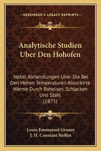 Analytische Studien Uber Den Hohofen: Nebst Abhandlungen Uber Die Bei Den Hohen Temperaturen Absorbirte Warme Durch Roheisen, Schlacken Und Stahl (1875)